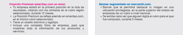 Posición Premium amarillas.com en emol: Tu empresa estará en la primera posición en la lista de resultados, rotando con los similares en el rubro región seleccionado, durante 12 meses.
La Posición Premium se refleja además en amarillas.com, en el mismo rubro seleccionado.
Tiene un diseño distintivo y logotipo.
Incluye una completa ficha de empresa, para que muestres toda la información de tus productos y servicios.

Banner segmentado en mercantil.com: Banner que te permitirá destacar tu imagen en una ubicación privilegiada, en la parte superior del listado de empresas de un rubro a nivel nacional.
Se exhibe cada vez que alguien digita el rubro para el que fue comprado, durante 3 meses.